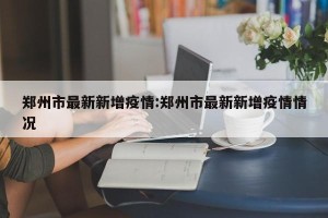 郑州市最新新增疫情:郑州市最新新增疫情情况