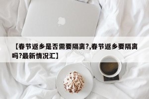 【春节返乡是否需要隔离?,春节返乡要隔离吗?最新情况汇】