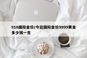 910国际金价/今日国际金价9999黄金多少钱一克