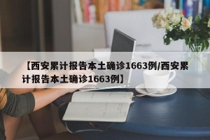 【西安累计报告本土确诊1663例/西安累计报告本土确诊1663例】