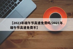【2023年端午节高速免费吗/2021年端午节高速免费不】