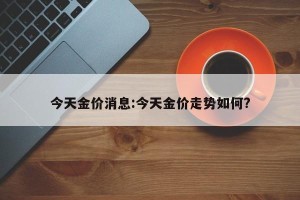 今天金价消息:今天金价走势如何?