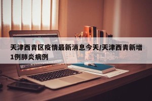 天津西青区疫情最新消息今天/天津西青新增1例肺炎病例