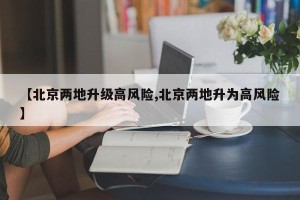 【北京两地升级高风险,北京两地升为高风险】