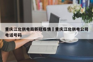 重庆江北供电局新冠疫情›重庆江北供电公司电话号码