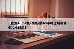 【恢复48小时核酸/核酸48小时过后会变成72小时吗】