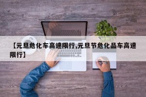 【元旦危化车高速限行,元旦节危化品车高速限行】