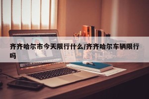齐齐哈尔市今天限行什么/齐齐哈尔车辆限行吗