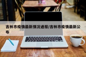 吉林市疫情最新情况通报/吉林市疫情最新公布