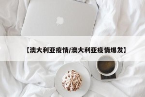 【澳大利亚疫情/澳大利亚疫情爆发】