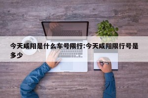 今天咸阳是什么车号限行:今天咸阳限行号是多少