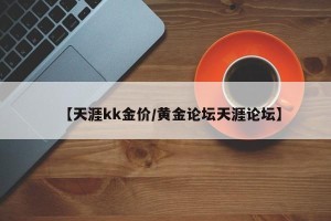 【天涯kk金价/黄金论坛天涯论坛】