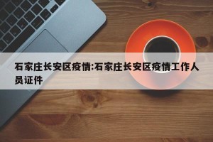 石家庄长安区疫情:石家庄长安区疫情工作人员证件