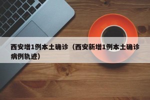 西安增1例本土确诊（西安新增1例本土确诊病例轨迹）