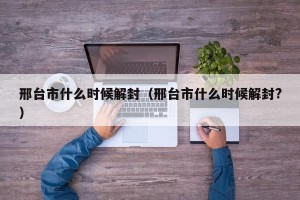 邢台市什么时候解封（邢台市什么时候解封?）