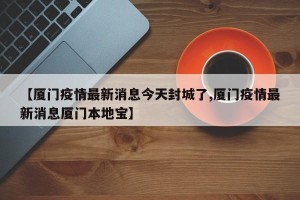 【厦门疫情最新消息今天封城了,厦门疫情最新消息厦门本地宝】