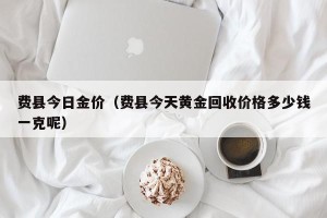 费县今日金价（费县今天黄金回收价格多少钱一克呢）