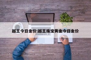 越王今日金价:越王珠宝黄金今日金价