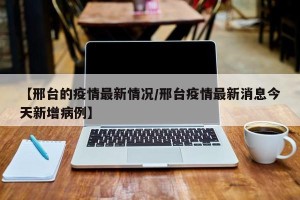 【邢台的疫情最新情况/邢台疫情最新消息今天新增病例】