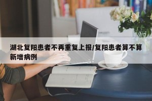 湖北复阳患者不再重复上报/复阳患者算不算新增病例