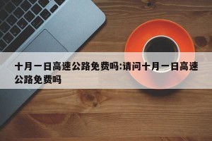 十月一日高速公路免费吗:请问十月一日高速公路免费吗