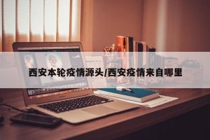 西安本轮疫情源头/西安疫情来自哪里