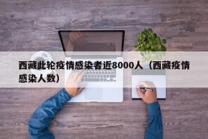 西藏此轮疫情感染者近8000人（西藏疫情感染人数）
