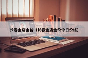 长春金店金价（长春金店金价今日价格）