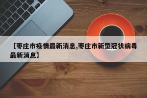 【枣庄市疫情最新消息,枣庄市新型冠状病毒最新消息】