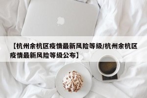 【杭州余杭区疫情最新风险等级/杭州余杭区疫情最新风险等级公布】