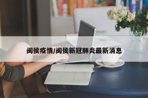 闽侯疫情/闽侯新冠肺炎最新消息